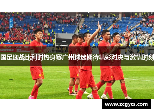 国足迎战比利时热身赛广州球迷期待精彩对决与激情时刻